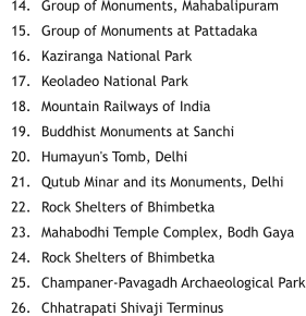 	14.	Group of Monuments, Mahabalipuram 	15.	Group of Monuments at Pattadaka 	16.	Kaziranga National Park 	17.	Keoladeo National Park 	18.	Mountain Railways of India 	19.	Buddhist Monuments at Sanchi 	20.	Humayun's Tomb, Delhi 	21.	Qutub Minar and its Monuments, Delhi 	22.	Rock Shelters of Bhimbetka 	23.	Mahabodhi Temple Complex, Bodh Gaya 	24.	Rock Shelters of Bhimbetka 	25.	Champaner-Pavagadh Archaeological Park 	26.	Chhatrapati Shivaji Terminus