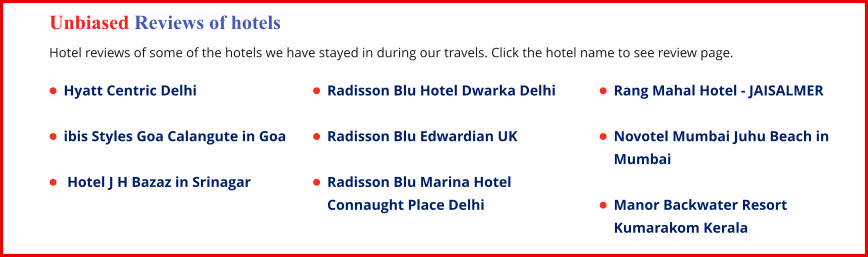 Unbiased Reviews of hotels  Hotel reviews of some of the hotels we have stayed in during our travels. Click the hotel name to see review page. •	Hyatt Centric Delhi •	ibis Styles Goa Calangute in Goa •	 Hotel J H Bazaz in Srinagar •	Rang Mahal Hotel - JAISALMER •	Novotel Mumbai Juhu Beach in Mumbai •	Manor Backwater Resort Kumarakom Kerala •	Radisson Blu Hotel Dwarka Delhi •	Radisson Blu Edwardian UK •	Radisson Blu Marina Hotel Connaught Place Delhi