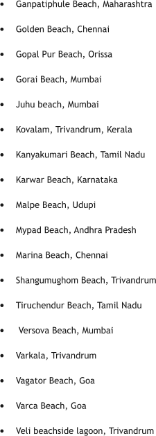 •	Ganpatiphule Beach, Maharashtra •	Golden Beach, Chennai 	 •	Gopal Pur Beach, Orissa •	Gorai Beach, Mumbai  •	Juhu beach, Mumbai •	Kovalam, Trivandrum, Kerala  •	Kanyakumari Beach, Tamil Nadu •	Karwar Beach, Karnataka  •	Malpe Beach, Udupi •	Mypad Beach, Andhra Pradesh  •	Marina Beach, Chennai •	Shangumughom Beach, Trivandrum •	Tiruchendur Beach, Tamil Nadu •	 Versova Beach, Mumbai •	Varkala, Trivandrum  •	Vagator Beach, Goa •	Varca Beach, Goa 	 •	Veli beachside lagoon, Trivandrum