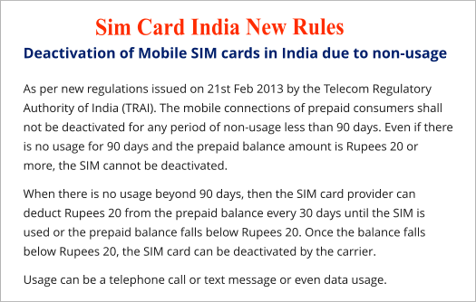 Deactivation of Mobile SIM cards in India due to non-usage As per new regulations issued on 21st Feb 2013 by the Telecom Regulatory Authority of India (TRAI). The mobile connections of prepaid consumers shall not be deactivated for any period of non-usage less than 90 days. Even if there is no usage for 90 days and the prepaid balance amount is Rupees 20 or more, the SIM cannot be deactivated. When there is no usage beyond 90 days, then the SIM card provider can deduct Rupees 20 from the prepaid balance every 30 days until the SIM is used or the prepaid balance falls below Rupees 20. Once the balance falls below Rupees 20, the SIM card can be deactivated by the carrier. Usage can be a telephone call or text message or even data usage. Sim Card India New Rules