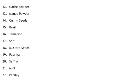 	12.	Garlic powder 	13.	Mango Powder 	14.	Cumin Seeds 	15.	Basil 	16.	Tamarind 	17.	Salt 	18.	Mustard Seeds  	19.	Paprika 	20.	Saffron 	21.	Mint 	22.	Parsley