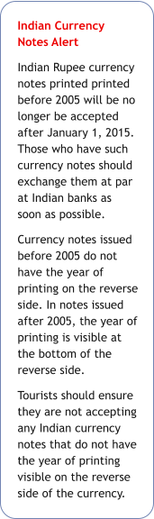 Indian Currency Notes Alert  Indian Rupee currency notes printed printed before 2005 will be no longer be accepted after January 1, 2015. Those who have such currency notes should exchange them at par at Indian banks as soon as possible. Currency notes issued before 2005 do not have the year of printing on the reverse side. In notes issued after 2005, the year of printing is visible at the bottom of the reverse side. Tourists should ensure they are not accepting any Indian currency notes that do not have the year of printing visible on the reverse side of the currency.